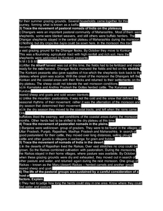 for their summer grazing grounds. Several households came together for this
journey, forming what is known as a kafila.
3) Trace the movement of pastoral nomads of India on the plateaus.
i) Dhangars were an important pastoral community of Maharashtra. Most of them were
shepherds, some were blanket weavers, and still others were buffalo herders. The
Dhangar shepherds stayed in the central plateau of Maharashtra during the monsoon.
ii) Nothing but dry crops like bajra could be sown here. In the monsoon this tract
became
a vast grazing ground for the Dhangar flocks. By October they move to Konkan.
This was a flourishing agricultural tract with high rainfall and rich soil. Here the
shepherds were welcomed by Konkani peasants.
N M I S B 85
iii) After the kharif harvest was cut at this time, the fields had to be fertilized and made
ready for the rabi harvest. Dhangar flocks manured the fields and fed on the stubble.
The Konkani peasants also gave supplies of rice which the shepherds took back to the
plateau where grain was scarce. With the onset of the monsoon the Dhangars left the
Konkan and the coastal areas with their flocks and returned to their settlements on the
dry plateau. The sheep could not tolerate the wet monsoon conditions.
iv) In Karnataka and Andhra Pradesh the Gollas herded cattle. The Kurumas and
Kurubas
reared sheep and goats and sold woven blankets.
v) Unlike the mountain pastoralists, it was not the cold and the snow that defined the
seasonal rhythms of their movement: rather it was the alternation of the monsoon and
dry season that determined their movement.
vi) In the dry season they moved to the coastal tracts, and left when the rains came.
Only
buffaloes liked the swampy, wet conditions of the coastal areas during the monsoon
months. Other herds had to be shifted to the dry plateau at this time.
4) Trace the movement of pastoralist nomads in the plains.
i) Banjaras were well-known group of graziers. They were to be found in the villages of
Uttar Pradesh, Punjab, Rajasthan, Madhya Pradesh and Maharashtra. In search of
good pastureland for their cattle, they moved over long distances, selling plough
cattle and other goods to villagers in exchange for grain and fodder.
5) Trace the movement of nomads of India in the desert.
i) In the deserts of Rajasthan lived the Raikas. Over vast stretches no crop could be
grown. So the Raikas combined cultivation with pastoralism. During the monsoons,
the Raikas stayed in their home villages, where pasture was available. By October,
when these grazing grounds were dry and exhausted, they moved out in search of
other pasture and water, and returned again during the next monsoon. One group of
Raikas – known as the Maru (desert) Raikas – herded camels and another group
reared sheep and goat.
6) The life of the pastoral groups was sustained by a careful consideration of a
host of
factors. Explain.
i) They had to judge how long the herds could stay in one area. Know where they could
find water and pasture.
 