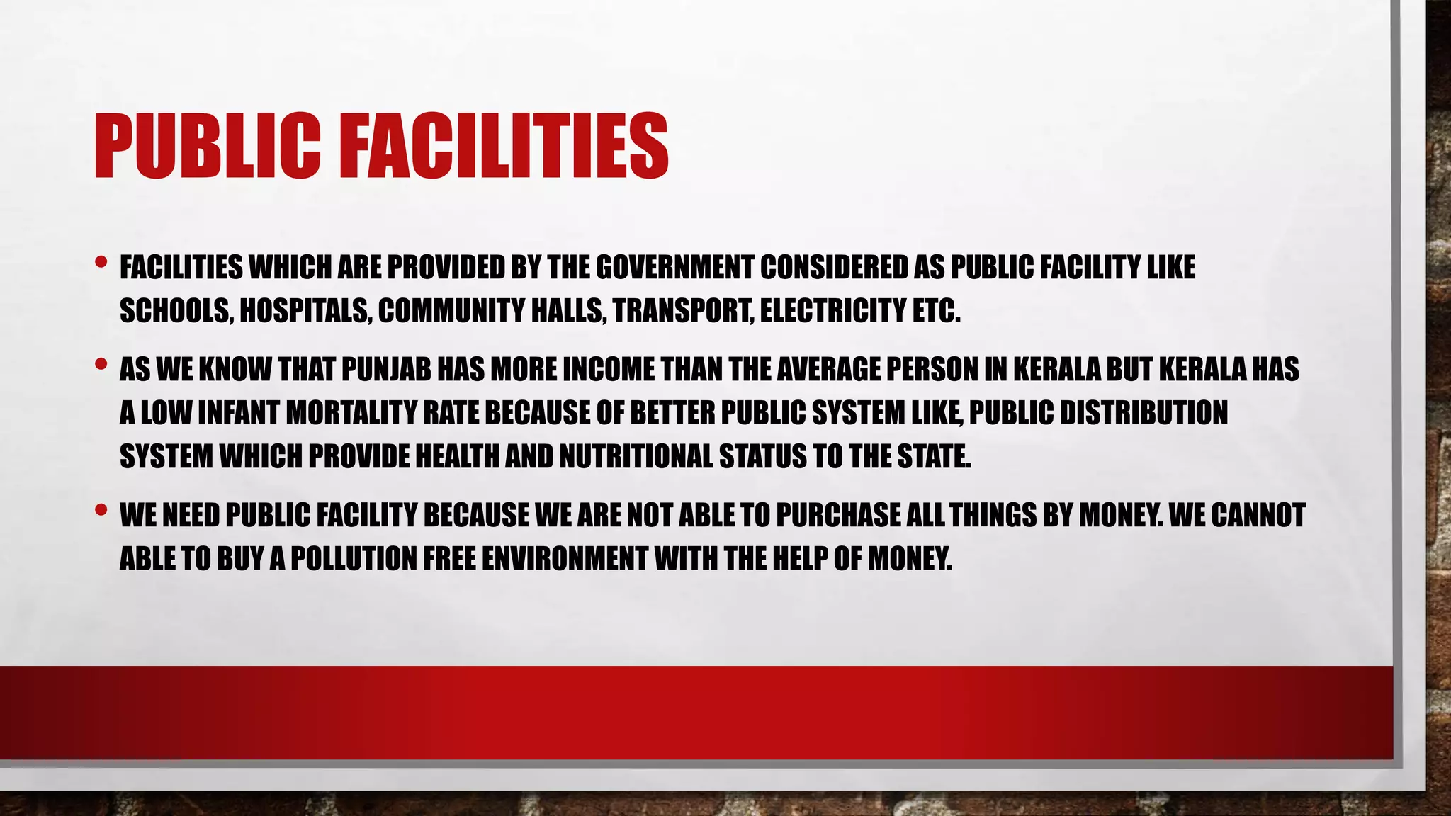PUBLIC FACILITIES
• FACILITIES WHICH ARE PROVIDED BY THE GOVERNMENT CONSIDERED AS PUBLIC FACILITY LIKE
SCHOOLS, HOSPITALS, COMMUNITY HALLS, TRANSPORT, ELECTRICITY ETC.
• AS WE KNOW THAT PUNJAB HAS MORE INCOME THAN THE AVERAGE PERSON IN KERALA BUT KERALA HAS
A LOW INFANT MORTALITY RATE BECAUSE OF BETTER PUBLIC SYSTEM LIKE, PUBLIC DISTRIBUTION
SYSTEM WHICH PROVIDE HEALTH AND NUTRITIONAL STATUS TO THE STATE.
• WE NEED PUBLIC FACILITY BECAUSE WE ARE NOT ABLE TO PURCHASE ALLTHINGS BY MONEY. WE CANNOT
ABLE TO BUY A POLLUTION FREE ENVIRONMENT WITH THE HELP OF MONEY.
 