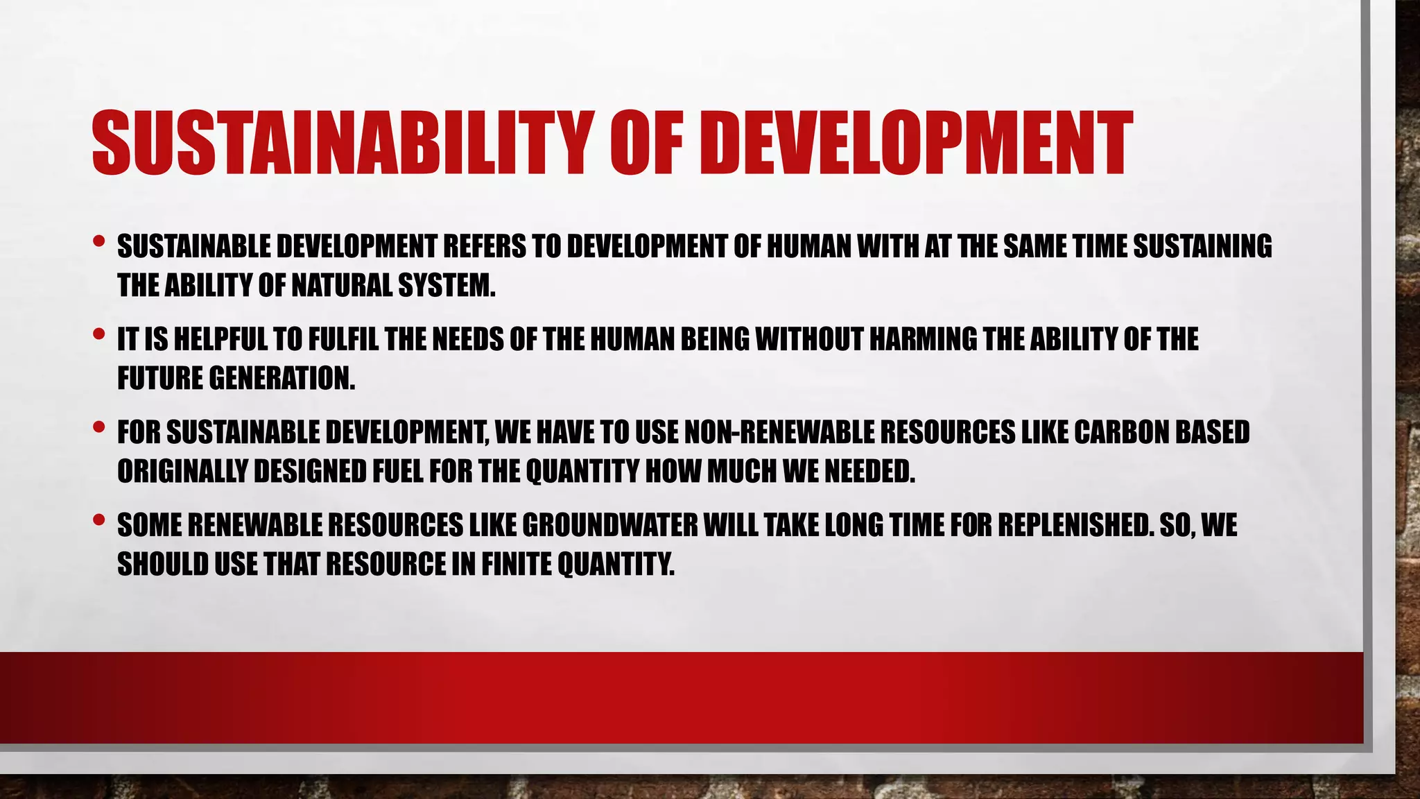 SUSTAINABILITY OF DEVELOPMENT
• SUSTAINABLE DEVELOPMENT REFERS TO DEVELOPMENT OF HUMAN WITH AT THE SAME TIME SUSTAINING
THE ABILITY OF NATURAL SYSTEM.
• IT IS HELPFUL TO FULFIL THE NEEDS OF THE HUMAN BEING WITHOUT HARMING THE ABILITY OF THE
FUTURE GENERATION.
• FOR SUSTAINABLE DEVELOPMENT, WE HAVE TO USE NON-RENEWABLE RESOURCES LIKE CARBON BASED
ORIGINALLY DESIGNED FUEL FOR THE QUANTITY HOW MUCH WE NEEDED.
• SOME RENEWABLE RESOURCES LIKE GROUNDWATER WILL TAKE LONG TIME FOR REPLENISHED. SO, WE
SHOULD USE THAT RESOURCE IN FINITE QUANTITY.
 