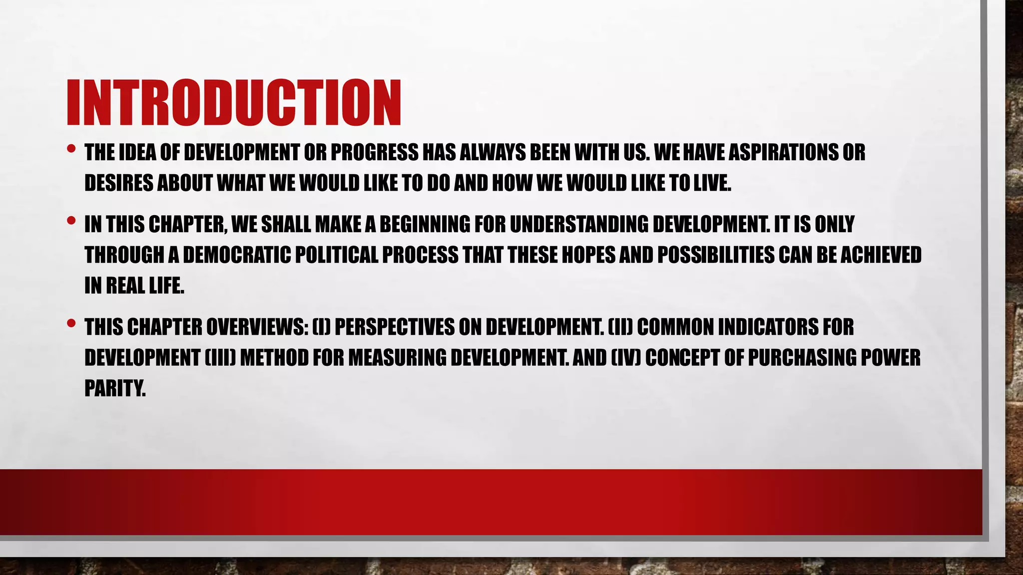 INTRODUCTION
• THE IDEA OF DEVELOPMENT OR PROGRESS HAS ALWAYS BEEN WITH US. WEHAVE ASPIRATIONS OR
DESIRES ABOUT WHAT WE WOULD LIKE TO DO AND HOW WE WOULD LIKE TOLIVE.
• IN THIS CHAPTER, WE SHALL MAKE A BEGINNING FOR UNDERSTANDING DEVELOPMENT. IT IS ONLY
THROUGH A DEMOCRATIC POLITICAL PROCESS THAT THESE HOPES AND POSSIBILITIES CAN BE ACHIEVED
IN REAL LIFE.
• THIS CHAPTER OVERVIEWS: (I) PERSPECTIVES ON DEVELOPMENT. (II) COMMON INDICATORS FOR
DEVELOPMENT (III) METHOD FOR MEASURING DEVELOPMENT. AND (IV) CONCEPT OF PURCHASING POWER
PARITY.
 