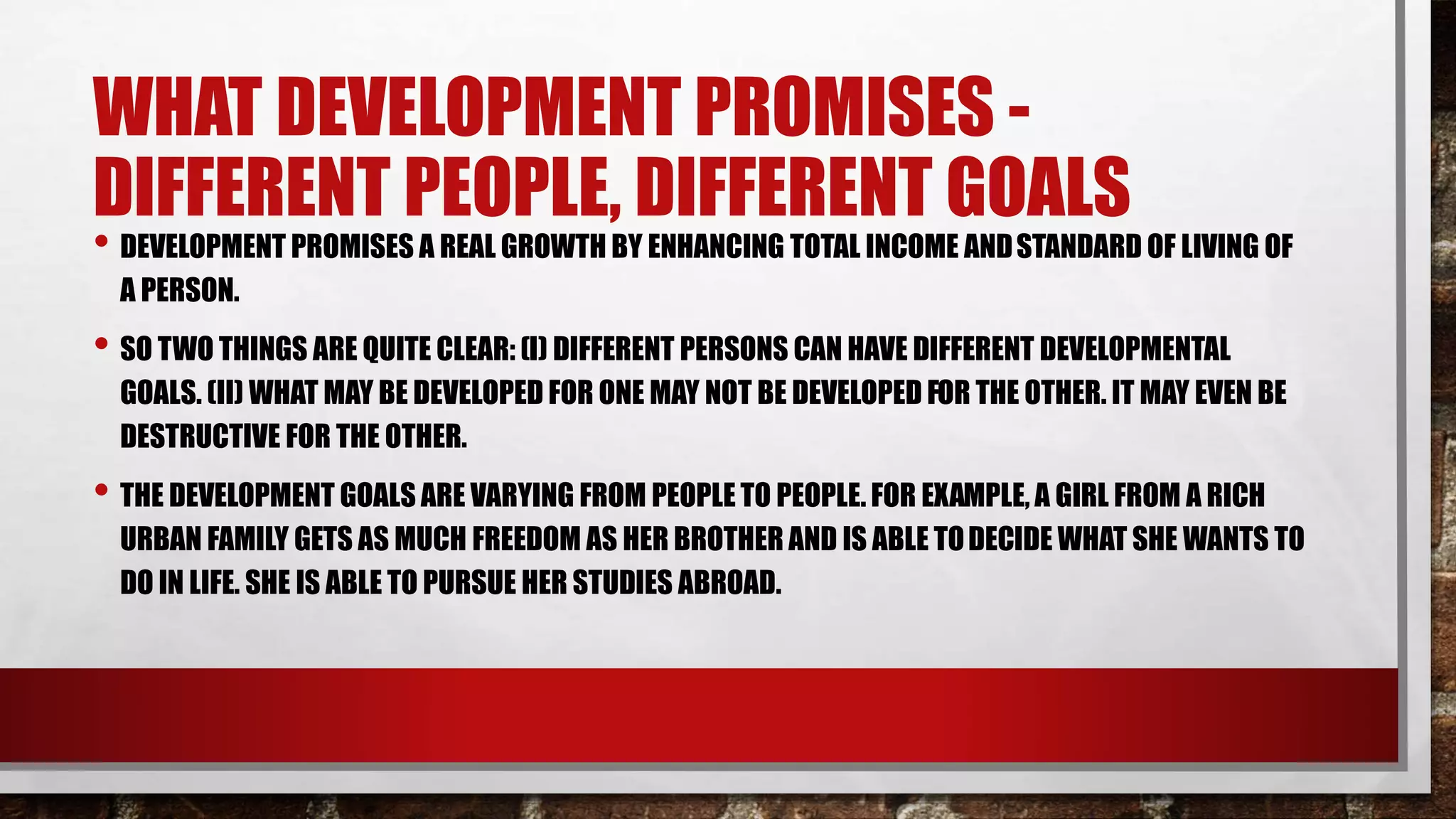 WHAT DEVELOPMENT PROMISES -
DIFFERENT PEOPLE, DIFFERENT GOALS
• DEVELOPMENT PROMISES A REAL GROWTH BY ENHANCING TOTAL INCOME ANDSTANDARD OF LIVING OF
A PERSON.
• SO TWO THINGS ARE QUITE CLEAR: (I) DIFFERENT PERSONS CAN HAVE DIFFERENT DEVELOPMENTAL
GOALS. (II) WHAT MAY BE DEVELOPED FOR ONE MAY NOT BE DEVELOPED FOR THE OTHER. IT MAY EVEN BE
DESTRUCTIVE FOR THE OTHER.
• THE DEVELOPMENT GOALS ARE VARYING FROM PEOPLE TO PEOPLE. FOR EXAMPLE, A GIRL FROM A RICH
URBAN FAMILY GETS AS MUCH FREEDOM AS HER BROTHER AND IS ABLE TODECIDE WHAT SHE WANTS TO
DO IN LIFE. SHE IS ABLE TO PURSUE HER STUDIES ABROAD.
 