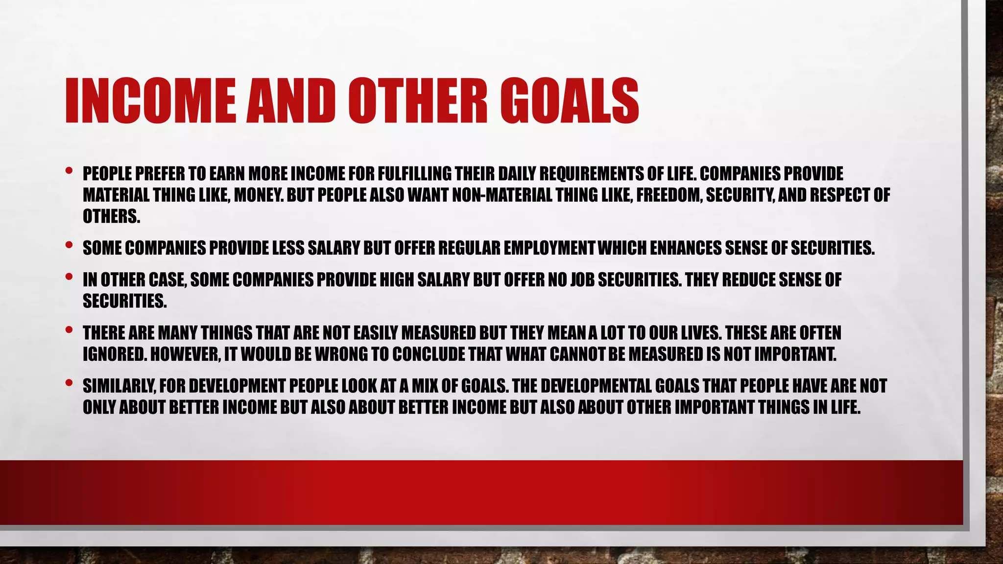 INCOME AND OTHER GOALS
• PEOPLE PREFER TO EARN MORE INCOME FOR FULFILLING THEIR DAILY REQUIREMENTS OF LIFE. COMPANIES PROVIDE
MATERIAL THING LIKE, MONEY. BUT PEOPLE ALSO WANT NON-MATERIAL THING LIKE, FREEDOM, SECURITY, AND RESPECT OF
OTHERS.
• SOME COMPANIES PROVIDE LESS SALARY BUT OFFER REGULAR EMPLOYMENTWHICH ENHANCES SENSE OF SECURITIES.
• IN OTHER CASE, SOME COMPANIES PROVIDE HIGH SALARY BUT OFFER NO JOB SECURITIES. THEY REDUCE SENSE OF
SECURITIES.
• THERE ARE MANY THINGS THAT ARE NOT EASILY MEASURED BUT THEY MEANA LOT TO OUR LIVES. THESE ARE OFTEN
IGNORED. HOWEVER, IT WOULD BE WRONG TO CONCLUDE THAT WHAT CANNOTBE MEASURED IS NOT IMPORTANT.
• SIMILARLY, FOR DEVELOPMENT PEOPLE LOOK AT A MIX OF GOALS. THE DEVELOPMENTAL GOALS THAT PEOPLE HAVE ARE NOT
ONLY ABOUT BETTER INCOME BUT ALSO ABOUT BETTER INCOME BUT ALSO ABOUT OTHER IMPORTANT THINGS IN LIFE.
 