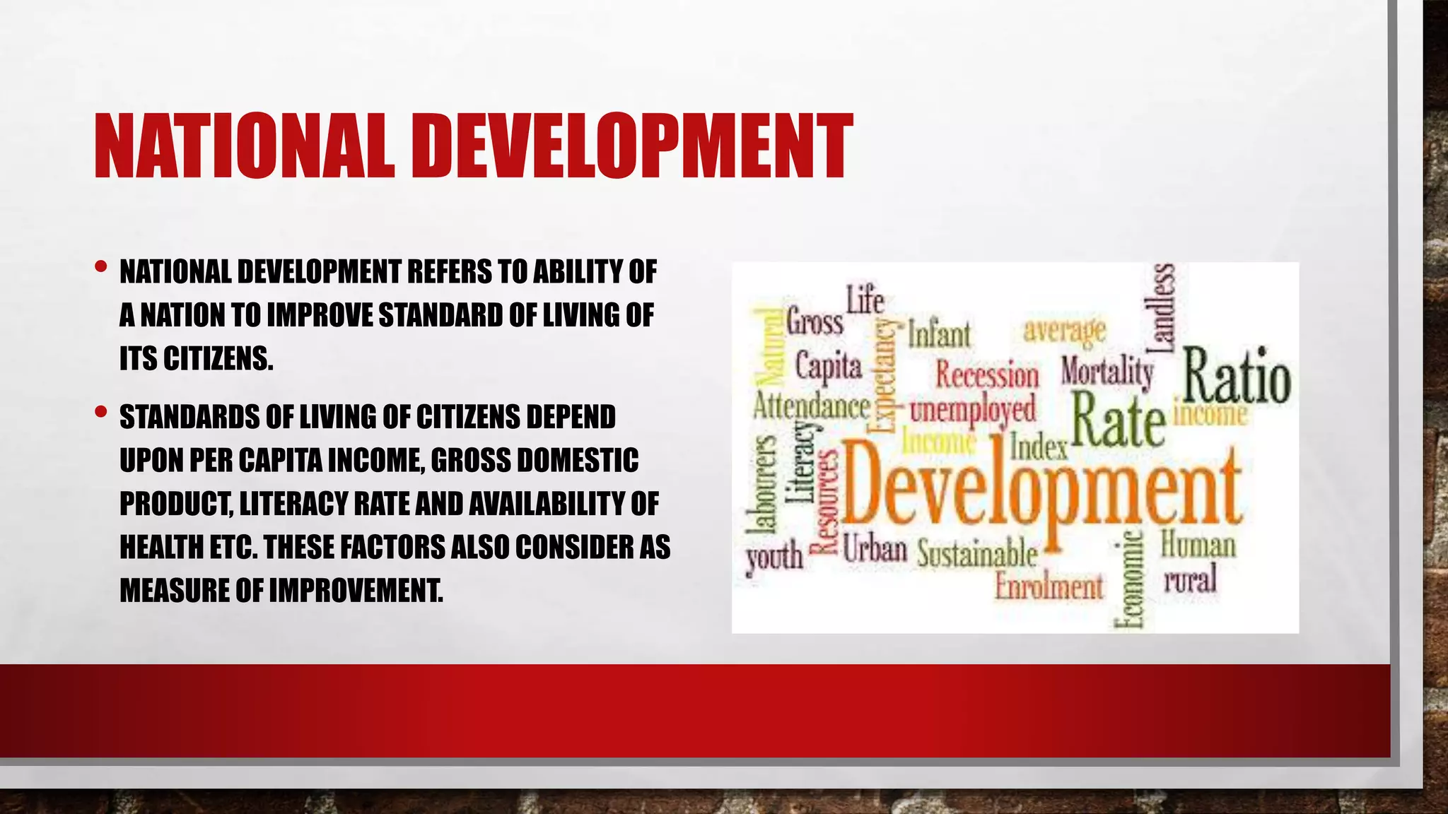 NATIONAL DEVELOPMENT
• NATIONAL DEVELOPMENT REFERS TO ABILITY OF
A NATION TO IMPROVE STANDARD OF LIVING OF
ITS CITIZENS.
• STANDARDS OF LIVING OF CITIZENS DEPEND
UPON PER CAPITA INCOME, GROSS DOMESTIC
PRODUCT, LITERACY RATE AND AVAILABILITY OF
HEALTH ETC. THESE FACTORS ALSO CONSIDER AS
MEASURE OF IMPROVEMENT.
 