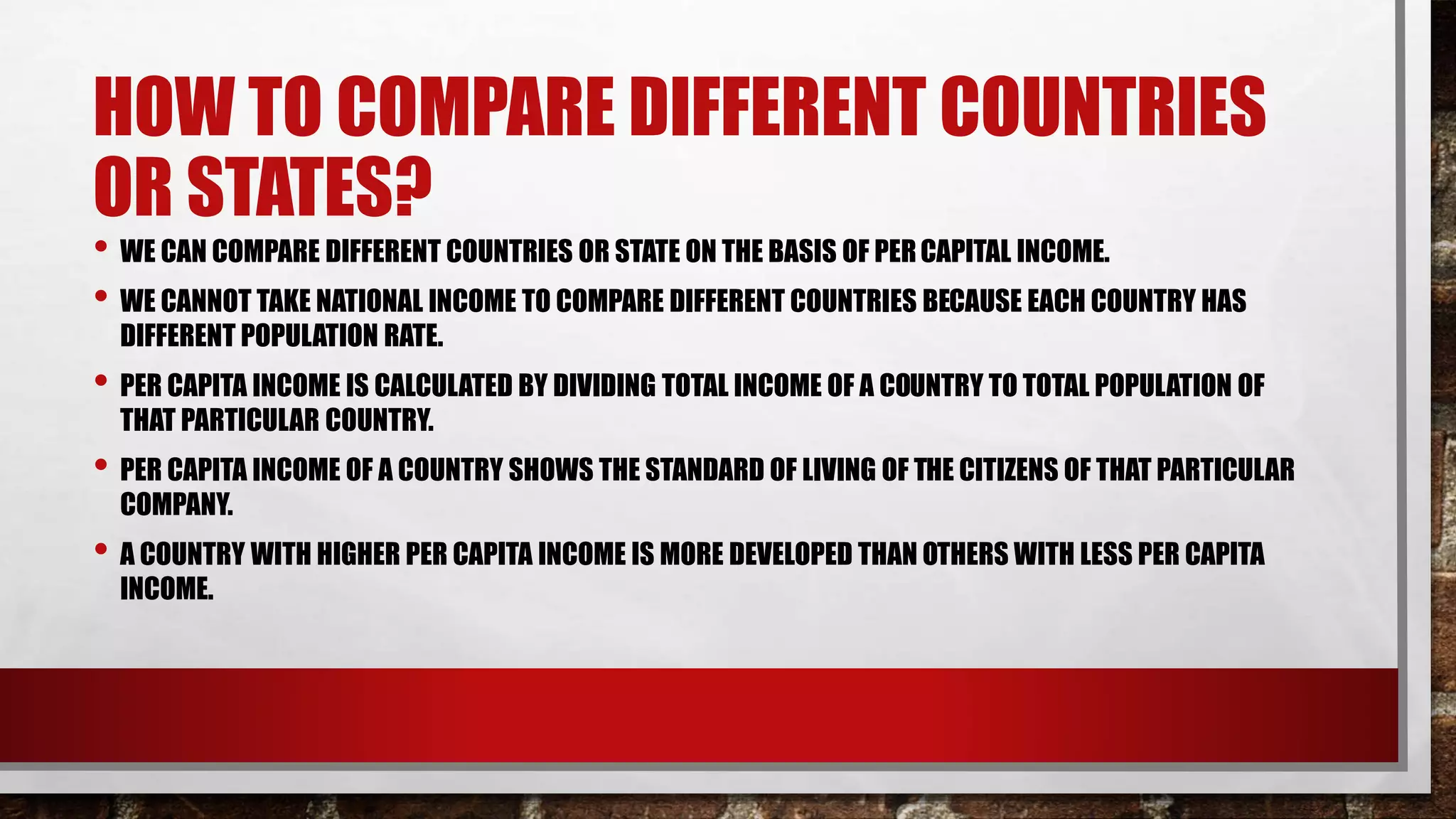 HOW TO COMPARE DIFFERENT COUNTRIES
OR STATES?
• WE CAN COMPARE DIFFERENT COUNTRIES OR STATE ON THE BASIS OF PERCAPITAL INCOME.
• WE CANNOT TAKE NATIONAL INCOME TO COMPARE DIFFERENT COUNTRIES BECAUSE EACH COUNTRY HAS
DIFFERENT POPULATION RATE.
• PER CAPITA INCOME IS CALCULATED BY DIVIDING TOTAL INCOME OF A COUNTRY TO TOTAL POPULATION OF
THAT PARTICULAR COUNTRY.
• PER CAPITA INCOME OF A COUNTRY SHOWS THE STANDARD OF LIVING OF THE CITIZENS OF THAT PARTICULAR
COMPANY.
• A COUNTRY WITH HIGHER PER CAPITA INCOME IS MORE DEVELOPED THAN OTHERS WITH LESS PER CAPITA
INCOME.
 