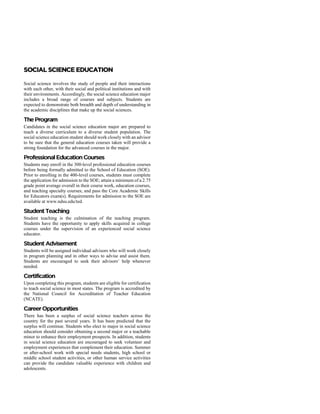 Social science involves the study of people and their interactions
with each other, with their social and political institutions and with
their environments. Accordingly, the social science education major
includes a broad range of courses and subjects. Students are
expected to demonstrate both breadth and depth of understanding in
the academic disciplines that make up the social sciences.
Candidates in the social science education major are prepared to
teach a diverse curriculum to a diverse student population. The
social science education student should work closely with an advisor
to be sure that the general education courses taken will provide a
strong foundation for the advanced courses in the major.
Students may enroll in the 300-level professional education courses
before being formally admitted to the School of Education (SOE).
Prior to enrolling in the 400-level courses, students must complete
the application for admission to the SOE; attain a minimum of a 2.75
grade point average overall in their course work, education courses,
and teaching specialty courses; and pass the Core Academic Skills
for Educators exam(s). Requirements for admission to the SOE are
available at www.ndsu.edu/ted.
Student teaching is the culmination of the teaching program.
Students have the opportunity to apply skills acquired in college
courses under the supervision of an experienced social science
educator.
Students will be assigned individual advisors who will work closely
in program planning and in other ways to advise and assist them.
Students are encouraged to seek their advisors’ help whenever
needed.
Upon completing this program, students are eligible for certification
to teach social science in most states. The program is accredited by
the National Council for Accreditation of Teacher Education
(NCATE).
There has been a surplus of social science teachers across the
country for the past several years. It has been predicted that the
surplus will continue. Students who elect to major in social science
education should consider obtaining a second major or a teachable
minor to enhance their employment prospects. In addition, students
in social science education are encouraged to seek volunteer and
employment experiences that complement their education. Summer
or after-school work with special needs students, high school or
middle school student activities, or other human service activities
can provide the candidate valuable experience with children and
adolescents.
 