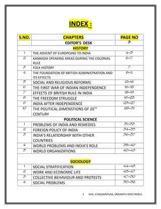 INDEX :
S.NO. CHAPTERS PAGE NO
EDITOR’S DESK 3
HISTORY
1 THE ADVENT OF EUROPEANS TO INDIA 4-5
2 KANNADA SPEAKING AREAS DURING THE COLONIAL
RULE
6-7
3 FOLK HISTORY 7
4 THE FOUNDATION OF BRITISH ADMINISTRATION AND
ITS EFFECTS
8-11
5 SOCIAL AND RELIGIOUS REFORMS 12-16
6 THE FIRST WAR OF INDIAN INDEPENDENCE 16-18
7 EFFECTS OF BRITISH RULE IN INDIA 18-19
8 THE FREEDOM STRUGGLE 19-23
9 INDIA AFTER INDEPENDENCE 23-27
10 THE POLITICAL DIMENSTIONS OF 20TH
CENTURY
28-31
POLITICAL SCIENCE
1 PROBLEMS OF INDIA AND REMEDIES 31-33
2 FOREIGN POLICY OF INDIA 34-35
3 INDIA’S RELATIONSHIP WITH OTHER
COUNTRIES
36-37
4 WORLD PROBLEMS AND INDIA’S ROLE 38-40
5 WORLD ORGANIZATIONS 40-43
SOCIOLOGY
1 SOCIAL STRATIFICATION 44-45
2 WORK AND ECONOMIC LIFE 45-47
3 COLLECTIVE BEHAVIOUR AND PROTESTS 47-50
4 SOCIAL PROBLEMS 50-52
1 GHS, H.BASAVAPURA, SRIKANTH-9945740455
 