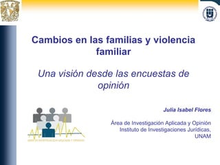 Cambios en las familias y violencia familiar Una visión desde las encuestas de opinión Julia Isabel Flores Área de Investigación Aplicada y Opinión Instituto de Investigaciones Jurídicas, UNAM 