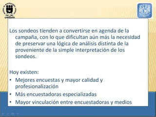 Los sondeos tienden a convertirse en agenda de la campaña, con lo que dificultan aún más la necesidad de preservar una lógica de análisis distinta de la proveniente de la simple interpretación de los sondeos.  Hoy existen: Mejores encuestas y mayor calidad y profesionalización Más encuestadoras especializadas Mayor vinculación entre encuestadoras y medios 