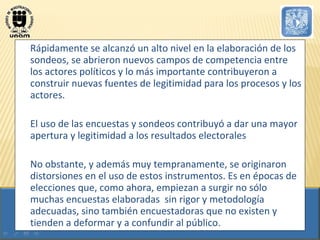Rápidamente se alcanzó un alto nivel en la elaboración de los sondeos, se abrieron nuevos campos de competencia entre los actores políticos y lo más importante contribuyeron a construir nuevas fuentes de legitimidad para los procesos y los actores.  El uso de las encuestas y sondeos contribuyó a dar una mayor apertura y legitimidad a los resultados electorales No obstante, y además muy tempranamente, se originaron distorsiones en el uso de estos instrumentos. Es en épocas de elecciones que, como ahora, empiezan a surgir no sólo muchas encuestas elaboradas  sin rigor y metodología adecuadas, sino también encuestadoras que no existen y tienden a deformar y a confundir al público. 