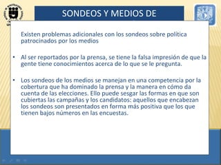 SONDEOS Y MEDIOS DE COMUNICACIÓN Existen problemas adicionales con los sondeos sobre política patrocinados por los medios Al ser reportados por la prensa, se tiene la falsa impresión de que la gente tiene conocimientos acerca de lo que se le pregunta.  Los sondeos de los medios se manejan en una competencia por la cobertura que ha dominado la prensa y la manera en cómo da cuenta de las elecciones. Ello puede sesgar las formas en que son cubiertas las campañas y los candidatos: aquellos que encabezan los sondeos son presentados en forma más positiva que los que tienen bajos números en las encuestas. 