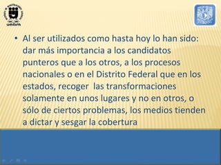 Al ser utilizados como hasta hoy lo han sido: dar más importancia a los candidatos punteros que a los otros, a los procesos nacionales o en el Distrito Federal que en los estados, recoger  las transformaciones solamente en unos lugares y no en otros, o sólo de ciertos problemas, los medios tienden a dictar y sesgar la cobertura 