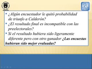 ¿Algún encuestador le quitó probabilidad  de triunfo a Calderón? ¿El resultado final es incompatible con las preelectorales? Si el resultado hubiera sido ligeramente diferente pero con otro ganador  ¿Las encuestas hubieran sido mejor evaluadas? 