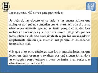 Las encuestas NO sirven para pronosticar Después de las elecciones se pide  a los encuestadores que expliquen por qué no coinciden con un resultado con el que se advirtió previamente que no se tenía porqué coincidir. Los analistas en ocasiones justifican sus errores alegando que los datos estaban mal; esto es equivalente a que los encuestadores simplemente dijeron que estamos mal porque los ciudadanos contestaban mal. Más que a los encuestadores, son los pronosticadores los que deben entregar cuentas y explicar por qué siguen tomando a las encuestas como oráculo a pesar de tantas y tan reiteradas advertencias de no hacerlo. 