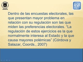 Dentro de las encuestas electorales, las que presentan mayor problema en relación con su regulación son las que miden las preferencias electorales. “La regulación de estos ejercicios es la que normalmente interesa al Estado y la que causa mayores polémicas” (Córdova y Salazar, Coords., 2007) 