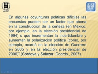 En algunas coyunturas políticas difíciles las encuestas pueden ser un factor que abona en la construcción de la certeza (en México, por ejemplo, en la elección presidencial de 1994) o que incrementan la incertidumbre y aumentan la polarización política (como, por ejemplo, ocurrió en la elección de Guerrero en 2005 y en la elección presidencial de 2006)” (Córdova y Salazar, Coords., 2007). 