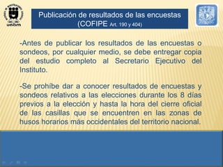-Antes de publicar los resultados de las encuestas o sondeos, por cualquier medio, se debe entregar copia del estudio completo al Secretario Ejecutivo del Instituto. -Se prohíbe dar a conocer resultados de encuestas y sondeos relativos a las elecciones durante los 8 días previos a la elección y hasta la hora del cierre oficial de las casillas que se encuentren en las zonas de husos horarios más occidentales del territorio nacional. Publicación de resultados de las encuestas (COFIPE  Art. 190 y 404) 