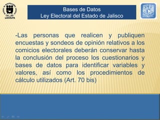 -Las personas que realicen y publiquen encuestas y sondeos de opinión relativos a los comicios electorales deberán conservar hasta la conclusión del proceso los cuestionarios y bases de datos para identificar variables y valores, así como los procedimientos de cálculo utilizados (Art. 70 bis) Bases de Datos Ley Electoral del Estado de Jalisco 