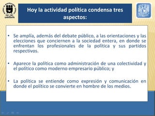 Hoy la actividad política condensa tres aspectos: Se amplía, además del debate público, a las orientaciones y las elecciones que conciernen a la sociedad entera, en donde se enfrentan los profesionales de la política y sus partidos respectivos.  Aparece la política como administración de una colectividad y el político como moderno empresario público; y  La política se entiende como expresión y comunicación en donde el político se convierte en hombre de los medios. 