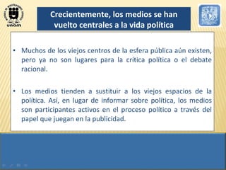 Muchos de los viejos centros de la esfera pública aún existen, pero ya no son lugares para la crítica política o el debate racional. Los medios tienden a sustituir a los viejos espacios de la política. Así, en lugar de informar sobre política, los medios son participantes activos en el proceso político a través del papel que juegan en la publicidad. Crecientemente, los medios se han vuelto centrales a la vida política 
