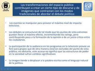 Los eventos se manipulan para proveer el máximo nivel de impacto televisivo.  Los debates se estructuran de tal modo que los puntos de vista extremos puedan llevar al máximo efecto, incrementando los ratings, pero contribuyendo poco a la formación de la opinión o de un juicio crítico entre los ciudadanos.  La participación de la audiencia en los programas en la televisión provee un foro para grupos que de otra manera estarían excluidos del punto de vista público; no obstante, este acceso no significa que las estructuras de poder en la sociedad sufran cambios significativos  La imagen tiende a desplazar a la palabra escrita como el lenguaje natural de la política.  Las transformaciones del espacio público contribuyen a crear un cierto tipo de discurso y de imágenes que contrastan con los modos tradicionales de abordar el debate político: 