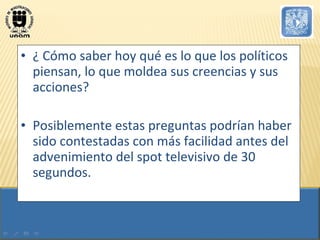 ¿ Cómo saber hoy qué es lo que los políticos piensan, lo que moldea sus creencias y sus acciones?  Posiblemente estas preguntas podrían haber sido contestadas con más facilidad antes del advenimiento del spot televisivo de 30 segundos.  