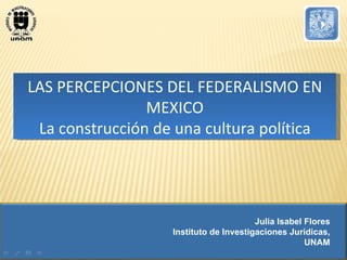 LAS PERCEPCIONES DEL FEDERALISMO EN MEXICO La construcción de una cultura política Julia Isabel Flores Instituto de Investigaciones Jurídicas, UNAM 