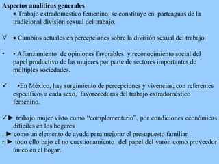 Aspectos analiticos generales    Trabajo extradomestico femenino, se constituye en  parteaguas de la tradicional división sexual del trabajo.    C ambios  actuales en  percepciones sobre la división sexual del trabajo  •   Afianzamiento  de  opiniones favorables  y reconocimiento social del papel productivo de las mujeres por parte  de sectores importantes de  múltiples  sociedad es.          • En México,  hay  surgimiento de percepciones y  vivencias , con referentes específicos a cada sexo,  favorece doras   d el trabajo extradoméstico femenino.       ►  trabajo mujer visto como “complementario”, por condiciones económicas difíciles en los hogares . ► como un elemento de ayuda para mejorar el presupuesto familia r r ►  todo ello bajo el no  cuestiona miento  d el papel del varón como proveedor único en el hogar.  