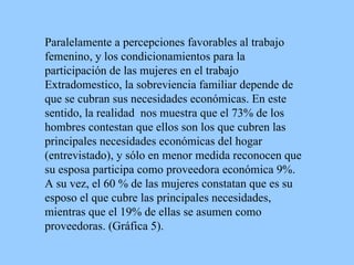 Paralelamente a percepciones favorables a l  trabajo femenino , y los condicionamientos para la participación de las mujeres en el trabajo Extradomestico, la sobreviencia familiar depende de que se cubran sus necesidades económicas. En este sentido, la realidad  nos muestra que  el 7 3 % de los hombres contestan que ellos  son los que cubren las principales necesidades económicas del hogar  (entrevistado), y sólo en menor medida  reconocen que  su esposa  participa como proveedora económica 9%. A su vez, el 60 % de las mujeres constatan que es su esposo el que cubre las principales necesidades, mientras que el 19% de ellas se asumen como proveedoras. (Gráfica 5). 