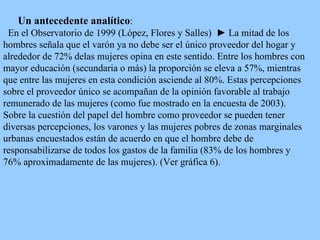 Un antecedente analítico : E n el  Observatorio  de  1999  (López, Flores y Salles)   ►  L a mitad de los hombres señala que el varón ya no debe ser el único proveedor del hogar y alrededor de 72% delas mujeres opina en este sentido. Entre los hombres con mayor educación (secundaria o más) la proporción se eleva a 57%, mientras que entre las mujeres en esta condición  asciende al  80%. Estas percepciones sobre el proveedor único se acompañan de la opinión favorable al trabajo remunerado de las mujeres  (como fue mostrado en la encuesta de 2003) .  Sobre la cuestión del papel del hombre como proveedor se pueden tener diversas percepciones, los varones y las mujeres pobres de zonas marginales urbanas encuestados están de acuerdo en que el hombre debe de responsabilizarse de todos los gastos de la familia (83% de los hombres y 76% aproximadamente de las mujeres). (Ver gráfica 6). 