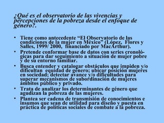 ¿Qué es el observatorio de las vivencias y percepciones de la pobreza desde el enfoque de género?.   Tiene como antecedente “El Observatorio de las condiciones de la mujer en México” (López,  Flores y Salles, 1999/ 2000,  financiado por MacArthur). Pretende conformar base de datos con series cronoló-gicas para dar seguimiento a situación de mujer pobre y de su entorno familiar.  Busca entender y catalogar obstáculos que impiden y/o dificultan  equidad de género; ubicar posición mujeres en sociedad; detectar  avance y/o dificultades para superar mecanismos de subordinación de mujeres ámbitos público y privado. Trata de analizar los determinantes de género que agudizan la pobreza de las mujeres.  Plantea ser cadena de transmisión de conocimientos e insumos que sean de utilidad para diseño y puesta en práctica de políticas sociales de combate a la pobreza.  