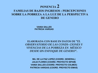PONENCIA  2 FAMILIAS DE BAJOS INGRESOS : PERCEPCIONES SOBRE LA POBREZA A LA LUZ DE LA PERSPECTIVA DE GENERO ELABORADA CON BASE EN DATOS DE  “ EL OBSERVATORIO DE LAS CONDI- CIONES Y VIVENCIAS DE LA POBREZA EN  MÉXICO DESDE UN ENFOQUE DE GENERO ”.  MA. DE LA PAZ LOPEZ (COORD. GENERAL) JULIA FLORES (COORD. PROYECTO SIPAM) VANIA SALLES (COORD. PROYECTO COLMEX) PATRICIA VARGAS (COORD. PROYECTO EMAS) VANIA SALLES PATRICIA VARGAS 