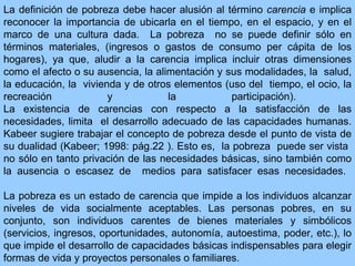 La definición de pobreza  debe  hacer alusión  a l término   carencia  e implica  reconocer  la importancia de ubicarla  en el tiempo ,  en el espacio,  y en el marco de una  cultura  dada .  La pobreza  no se puede definir sólo en términos materiales,  ( ingresos o gastos de consumo per cápita de los hogares ), ya que, aludir a la  carencia  implica incluir otras dimensiones como el  afecto  o su ausencia ,  la  alimentación  y sus modalidades ,  la  salud,  la  educación,  la  vivienda y de otros  elementos (uso del  tiempo, el ocio, la recreación y la participación ) .  La existencia de  carencias  con respecto a la  satisfacción de  las  necesidades, limita  el desarrollo adecuado de  las  capacidades  humanas .  Kabeer sugiere trabajar el concepto de pobreza desde el punto de vista de su dualidad  (Kabeer; 1998: pág.22 ).  Esto es,  la pobreza  puede  ser vista  no sólo en tanto  privación de las necesidades básicas,  sino también como la ausencia o escasez de  medios para satisfacer esas necesidades .   La pobreza es un estado de carencia que impide a los individuos alcanzar niveles de vida socialmente aceptables. Las personas pobres, en su conjunto,   son individuos carentes de bienes materiales y simbólicos (servicios, ingresos, oportunidades, autonomía, autoestima, poder, etc.), lo que impide el desarrollo de capacidades básicas indispensables para elegir formas de vida y proyectos personales o familiares.  