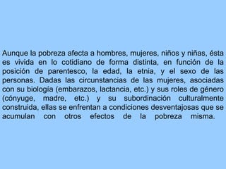 Aunque la pobreza afecta a hombres, mujeres, niños y niñas, ésta es vivida en lo cotidiano de forma distinta, en función de la posición de parentesco, la edad, la etnia, y el sexo de las personas. Dadas las circunstancias de las mujeres, asociadas con su biología (embarazos, lactancia, etc.) y sus roles de género (cónyuge, madre, etc.) y su subordinación culturalmente construida, ellas se enfrentan a condiciones desventajosas que se acumulan con otros efectos de la pobreza misma.  