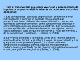 Para el observatorio que capta vivencias y percepciones de la pobreza es preciso definir además de la pobreza estos dos  conceptos : 1. Las percepciones  son actos cognoscitivos, se forman a nivel individual pero a partir de un contexto macro-social.  Las percepciones tienen distintos elementos definitorios: pueden ser abordadas como pensamientos, como conocimientos empíricos y como interpretaciones de situaciones objetivas.  Las percepciones  son susceptibles de cambios relativamente mas rápidos que las cosas percibidas, justo porque se construyen a  nivel del individuo y de su subjetividad (Rubalcaba, R., Salles, V. 2000).  2. La vivencia se remite a la realidad vivida en el  mundo cotidiano (mundo-de-vida: Schütz) y se refiere a lo que  se está viviendo y a lo que ya fue vivido (presente/ pasado). La vivencia tiene un componente institucional (familia, escuela, mercado trabajo, Códigos /leyes y es influida por las características del espacio (rural/ urbano; marginal/ no marginal etc) (Salles, V. 2002) 