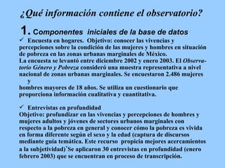 ¿Qué información contiene el observatorio? 1.  C omponentes  iniciales de la base de datos Encuesta en hogares.  Objetivo: conocer las vivencias y  percepciones sobre la condición de las mujeres y hombres en situación  de pobreza en las zonas urbanas marginales de México.  La encuesta se levantó entre diciembre 2002 y enero 2003.  El  Observa-  torio Género y Pobreza  consideró una muestra representativa a nivel  nacional de zonas urbanas marginales. Se encuestaron 2.486 mujeres y  hombres mayores de 18 años.  Se utiliza un cuestionario que  proporciona información cualitativa y cuantitativa.  Entrevistas en profundidad Objetivo: profundizar en las vivencias y percepciones de hombres y  mujeres adultos y jóvenes de sectores urbanos marginales con  respecto a la pobreza en general y conocer cómo la pobreza es vivida  en forma diferente según el sexo y la edad (captura de discursos  mediante guía temática. Este recurso  propicia mejores acercamientos  a la subjetividad) * Se aplicaron 30 entrevistas en profundidad (enero  febrero 2003) que se encuentran en proceso de transcripción. 