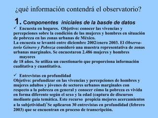 ¿qué información contendrá el observatorio? 1.  C omponentes  iniciales de la basde de datos Encuesta en hogares.  Objetivo: conocer las vivencias y  percepciones sobre la condición de las mujeres y hombres en situación  de pobreza en las zonas urbanas de México.  La encuesta se levantó entre diciembre 2002/enero 2003.  El  Observa-  torio Género y Pobreza  consideró una muestra representativa de zonas  urbanas marginales. Se encuestaron 2.486 mujeres y hombres mayores  de 18 años.  Se utiliza un cuestionario que proporciona información  cualitativa y cuantitativa.  Entrevistas en profundidad Objetivo: profundizar en las vivencias y percepciones de hombres y  mujeres adultos y jóvenes de sectores urbanos marginales con  respecto a la pobreza en general y conocer cómo la pobreza es vivida  en forma diferente según el sexo y la edad (captura de discursos  mediante guía temática. Este recurso  propicia mejores acercamientos  a la subjetividad) * Se aplicaron 30 entrevistas en profundidad (febrero  2003) que se encuentran en proceso de transcripción. 