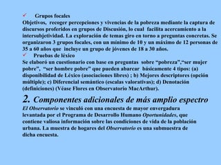 Grupos focales Objetivos,  recoger percepciones y vivencias de la pobreza mediante la captura de  discursos proferidos en grupos de Discusión, lo cual  facilita acercamiento a la  intersubjetividad. La exploración de temas giro en torno a preguntas concretas. Se  organizaron 3 grupos focales, con un mínimo de 10 y un máximo de 12 personas de  35 a 60 años que  incluye un grupo de jóvenes de 18 a 30 años.  Pruebas de léxico Se elaboró un cuestionario con base en preguntas  sobre “pobreza”,“ser mujer  pobre”,  “ser hombre pobre” que pueden abarcar  básicamente 4 tipos: (a)  d isponibilidad de Léxico (asociaciones libres) ; b) Mejores descriptores (opción  múltiple); c) Diferencial semántico (escalas valorativas); d) Denotación  (definiciones) (Véase Flores en Observatorio MacArthur).  2.   Componentes adicionales de más amplio espectro El Observatorio  se vinculó con una encuesta de mayor envergadura  levantada por el Programa de Desarrollo Humano  Oportunidades , que  contiene valiosa información sobre las condiciones de vida de la población  urbana. La muestra de hogares del  Observatorio  es una submuestra de  dicha encuesta. 