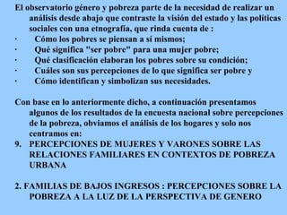El observatorio género y pobreza parte de la necesidad de realizar un análisis desde abajo que contraste la visión del estado y las políticas sociales con una etnografía, que rinda cuenta de : ·          Cómo los pobres se piensan a sí mismos; ·          Qué significa "ser pobre" para una mujer pobre; ·          Qué clasificación elaboran los pobres sobre su condición; ·          Cuáles son sus percepciones de lo que significa ser pobre  y   ·          Cómo identifican y simbolizan sus necesidades.  Con base en lo anteriormente dicho, a continuación presentamos algunos de los resultados de la encuesta nacional sobre percepciones de la pobreza, obviamos el análisis de los hogares y solo nos centramos en: PERCEPCIONES DE MUJERES Y VARONES SOBRE LAS RELACIONES FAMILIARES EN CONTEXTOS DE POBREZA URBANA 2. FAMILIAS DE BAJOS INGRESOS : PERCEPCIONES SOBRE LA POBREZA A LA LUZ DE LA PERSPECTIVA DE GENERO 