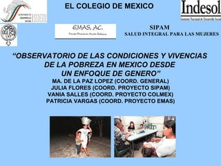 EL COLEGIO DE MEXICO SIPAM SALUD INTEGRAL PARA LAS MUJERES “ OBSERVATORIO DE LAS CONDICIONES Y VIVENCIAS  DE LA POBREZA EN MEXICO DESDE  UN ENFOQUE DE GENERO” MA. DE LA PAZ LOPEZ (COORD. GENERAL) JULIA FLORES (COORD. PROYECTO SIPAM) VANIA SALLES (COORD. PROYECTO COLMEX) PATRICIA VARGAS (COORD. PROYECTO EMAS) 