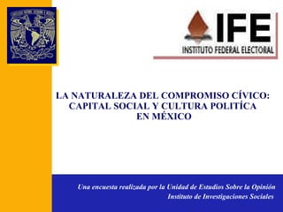 LA NATURALEZA DEL COMPROMISO CÍVICO: CAPITAL SOCIAL Y CULTURA POLITÍCA  EN MÉXICO Una encuesta realizada por la Unidad de Estudios Sobre la Opinión Instituto de Investigaciones Sociales   