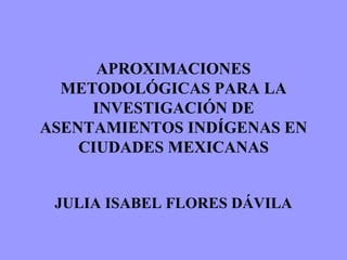 APROXIMACIONES METODOLÓGICAS PARA LA INVESTIGACIÓN DE ASENTAMIENTOS INDÍGENAS EN CIUDADES MEXICANAS JULIA ISABEL FLORES DÁVILA 