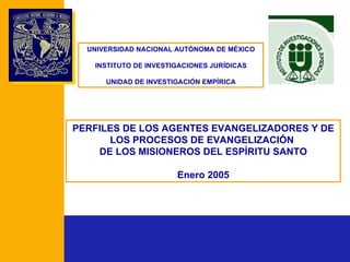 PERFILES DE LOS AGENTES EVANGELIZADORES Y DE LOS PROCESOS DE EVANGELIZACIÓN  DE LOS MISIONEROS DEL ESPÍRITU SANTO Enero 2005 UNIVERSIDAD NACIONAL AUTÓNOMA DE MÉXICO INSTITUTO DE INVESTIGACIONES JURÍDICAS UNIDAD DE INVESTIGACIÓN EMPÍRICA 