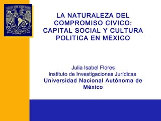 LA NATURALEZA DEL COMPROMISO CIVICO: CAPITAL SOCIAL Y CULTURA POLITICA EN MEXICO Julia Isabel Flores Instituto de Investigaciones Jurídicas  Universidad Nacional Autónoma de México 
