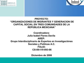 PROYECTO:  “ORGANIZACIONES DE MIGRANTES Y GENERACION DE CAPITAL SOCIAL EN TRES COMUNIDADES DE LA REPÚBLICA MEXICANA” Coordinadora: Julia Isabel Flores Davila  AREP:  Grupo Interdisciplinario de Expertos en Investigaciónes Sociales y Políticas A.C. FOLIO:  CS-09-I-VI-093-06 Diciembre de 2006 
