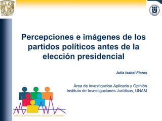 Percepciones e imágenes de los partidos políticos antes de la elección presidencial Julia Isabel Flores Área de investigación Aplicada y Opinión Instituto de Investigaciones Jurídicas, UNAM 