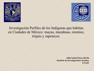 Investigación Perfiles de los Indígenas que habitan en Ciudades de México: mayas, mazahuas, otomíes, triquis y zapotecos   Julia Isabel Flores Dávila Instituto de Investigaciones Sociales, UNAM   