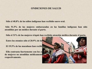 CONDICIONES DE SALUD       Sólo el 48.8% de los niños indígenas han recibido suero oral.    Sólo 51.5% de las mujeres embarazadas en las familias indígenas han sido atendidas por un médico durante el parto.      Sólo el 31% de las mujeres triquis han recibido atención médica durante el parto.      Entre los otomíes sólo el 20.9% de las mujeres han sido atendidas en el parto.     El 19.5% de las mazahuas han recibido atención.     Ello contrasta fuertemente con los zapotecos y los mayas en donde los porcentajes de mujeres no atendidas médicamente durante el parto descienden a 8.6% y 6.6% respectivamente. 