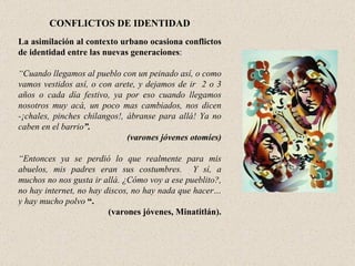 CONFLICTOS DE IDENTIDAD La asimilación al contexto urbano ocasiona conflictos de identidad entre las nuevas generaciones :    “ Cuando llegamos al pueblo con un peinado así, o como vamos vestidos así, o con arete, y dejamos de ir  2 o 3 años o cada día festivo, ya por eso cuando llegamos nosotros muy acá, un poco mas cambiados, nos dicen -¡chales, pinches chilangos!, ábranse para allá! Ya no caben en el barrio ”.  (varones jóvenes otomíes)   “ Entonces ya se perdió lo que realmente para mis abuelos, mis padres eran sus costumbres.  Y sí, a muchos no nos gusta ir allá. ¿Cómo voy a ese pueblito?, no hay internet, no hay discos, no hay nada que hacer… y hay mucho polvo   “. (varones jóvenes, Minatitlán). 