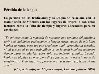 Pérdida de la lengua La pérdida de las tradiciones y la lengua se relaciona con la disminución de vínculos con los lugares de origen, o con otros factores como la falta de tiempo y lugares adecuados para su enseñanza: “ En mi caso como la mayoría de nosotros que venimos del pueblo a vivir acá, hablamos perfectamente lengua maya, cuatro de mis hijos hablan la maya, pero los que crecieron aquí, aprendieron español, ni mi esposo ni yo que trabajábamos en la zona hotelera teníamos tiempo para enseñarles, ellos solo aprendieron español. Cuando hablo con alguien en maya, me dicen ¡ay mamá te pasas! ¿no te da vergüenza?. Y yo digo no, porque me va a dar vergüenza si así crecí”   (Grupo de enfoque: Mujeres mayas, Cancún, julio de 2000) 