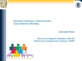 Julia Isabel Flores Área de investigación Aplicada y Opinión Instituto de Investigaciones Jurídicas, UNAM Derechos Humanos y Discriminación :  Caso Enfermos Mentale s 